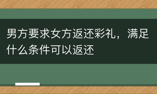 男方要求女方返还彩礼，满足什么条件可以返还