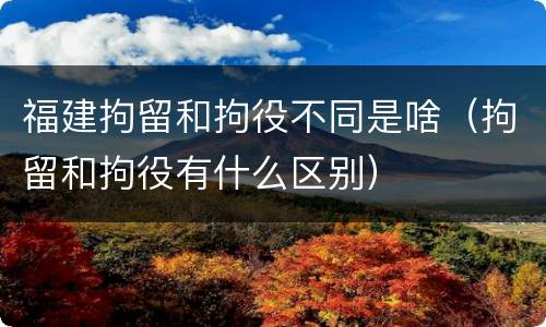 福建拘留和拘役不同是啥（拘留和拘役有什么区别）