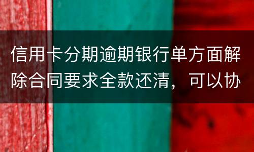 信用卡分期逾期银行单方面解除合同要求全款还清，可以协商在分期嘛