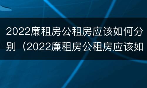 2022廉租房公租房应该如何分别（2022廉租房公租房应该如何分别申请）