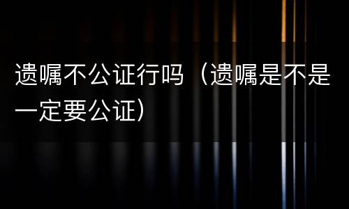 遗嘱不公证行吗（遗嘱是不是一定要公证）