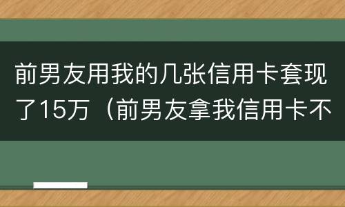 前男友用我的几张信用卡套现了15万（前男友拿我信用卡不还可以报警处理吗）
