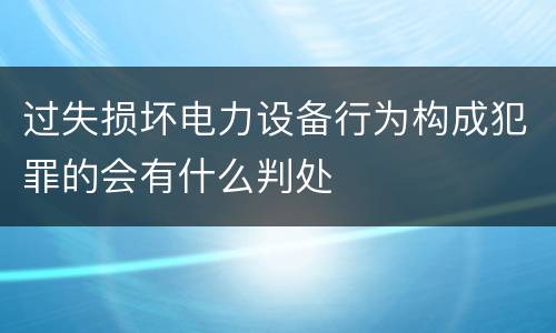 过失损坏电力设备行为构成犯罪的会有什么判处