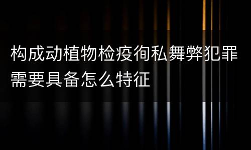 构成动植物检疫徇私舞弊犯罪需要具备怎么特征