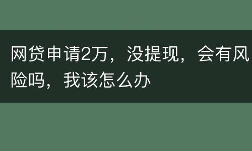 网贷申请2万，没提现，会有风险吗，我该怎么办