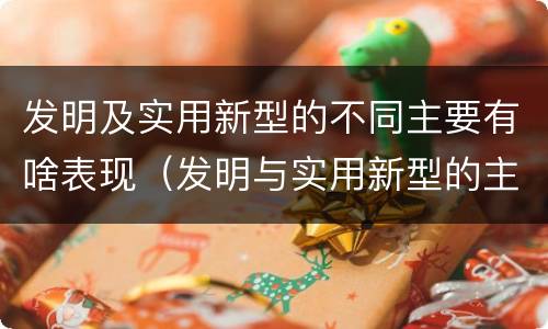 发明及实用新型的不同主要有啥表现（发明与实用新型的主要区别）