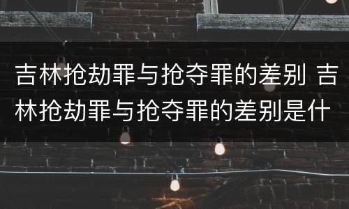吉林抢劫罪与抢夺罪的差别 吉林抢劫罪与抢夺罪的差别是什么
