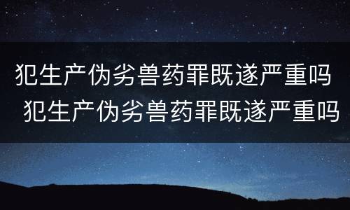 犯生产伪劣兽药罪既遂严重吗 犯生产伪劣兽药罪既遂严重吗