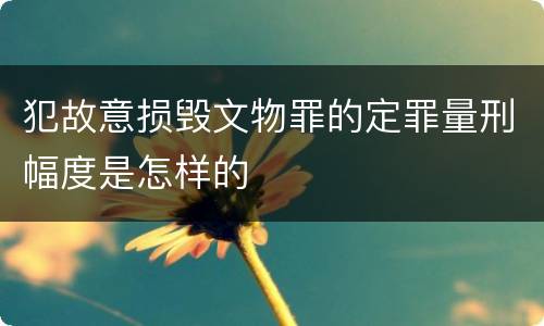 犯故意损毁文物罪的定罪量刑幅度是怎样的