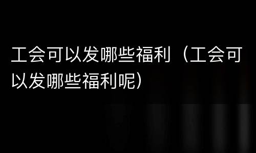 工会可以发哪些福利（工会可以发哪些福利呢）