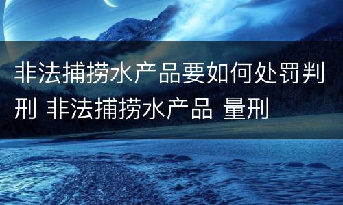 非法捕捞水产品要如何处罚判刑 非法捕捞水产品 量刑