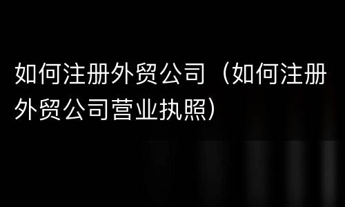 如何注册外贸公司（如何注册外贸公司营业执照）