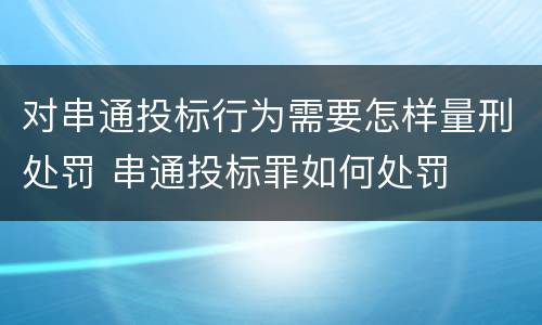 对串通投标行为需要怎样量刑处罚 串通投标罪如何处罚