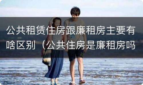 公共租赁住房跟廉租房主要有啥区别（公共住房是廉租房吗）