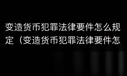 变造货币犯罪法律要件怎么规定（变造货币犯罪法律要件怎么规定处罚）