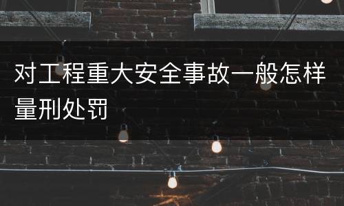 对工程重大安全事故一般怎样量刑处罚