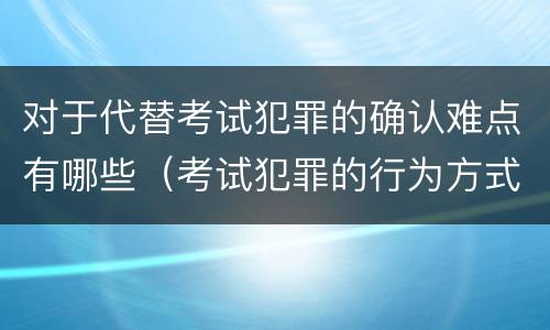 对于代替考试犯罪的确认难点有哪些（考试犯罪的行为方式）