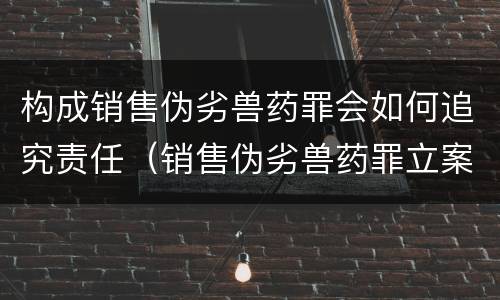 构成销售伪劣兽药罪会如何追究责任（销售伪劣兽药罪立案标准）
