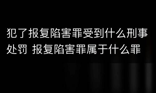 犯了报复陷害罪受到什么刑事处罚 报复陷害罪属于什么罪