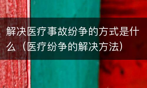 解决医疗事故纷争的方式是什么（医疗纷争的解决方法）