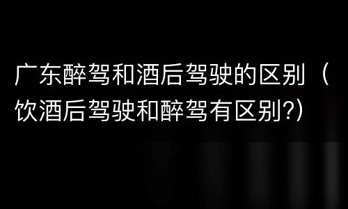 广东醉驾和酒后驾驶的区别（饮酒后驾驶和醉驾有区别?）