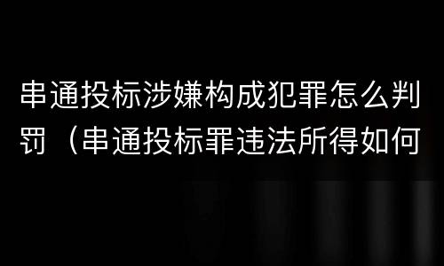 串通投标涉嫌构成犯罪怎么判罚（串通投标罪违法所得如何认定）