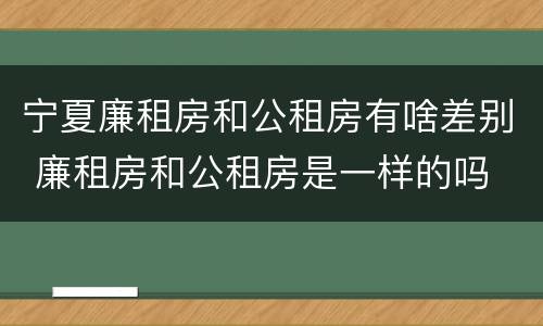 宁夏廉租房和公租房有啥差别 廉租房和公租房是一样的吗