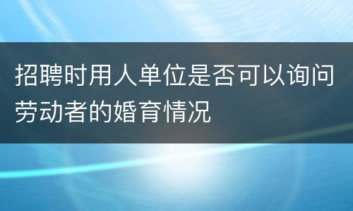 招聘时用人单位是否可以询问劳动者的婚育情况