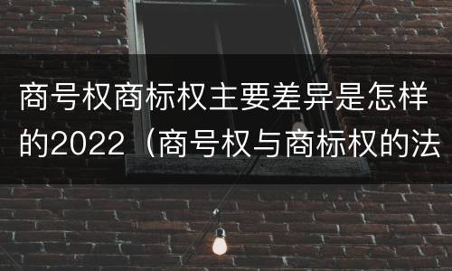 商号权商标权主要差异是怎样的2022（商号权与商标权的法律冲突与解决）