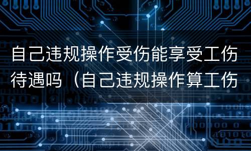 自己违规操作受伤能享受工伤待遇吗（自己违规操作算工伤吗）