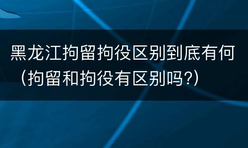 黑龙江拘留拘役区别到底有何（拘留和拘役有区别吗?）
