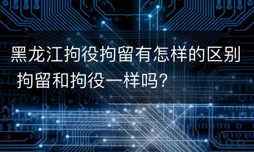 黑龙江拘役拘留有怎样的区别 拘留和拘役一样吗?