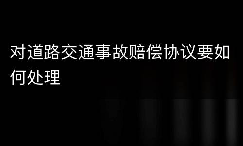 对道路交通事故赔偿协议要如何处理
