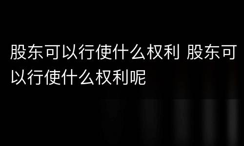 股东可以行使什么权利 股东可以行使什么权利呢