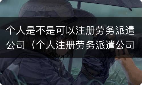 个人是不是可以注册劳务派遣公司（个人注册劳务派遣公司条件）