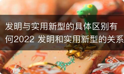 发明与实用新型的具体区别有何2022 发明和实用新型的关系