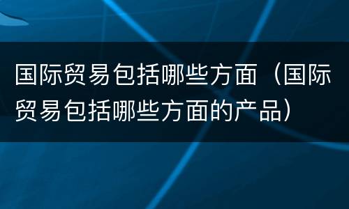 国际贸易包括哪些方面（国际贸易包括哪些方面的产品）