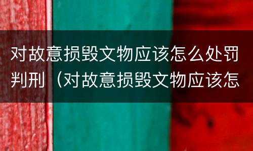对故意损毁文物应该怎么处罚判刑（对故意损毁文物应该怎么处罚判刑案例）