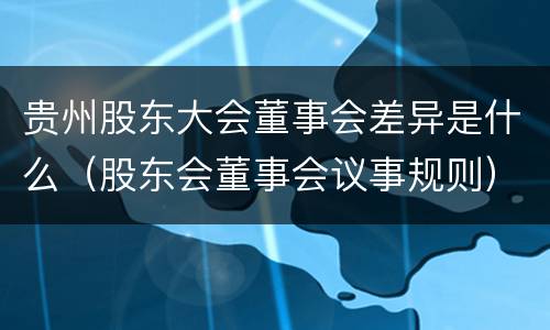 贵州股东大会董事会差异是什么（股东会董事会议事规则）
