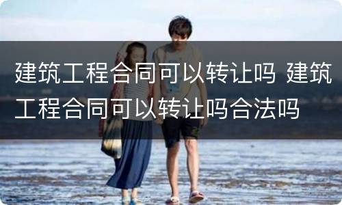 建筑工程合同可以转让吗 建筑工程合同可以转让吗合法吗