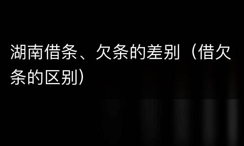 湖南借条、欠条的差别（借欠条的区别）