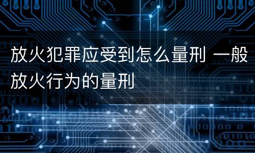 放火犯罪应受到怎么量刑 一般放火行为的量刑