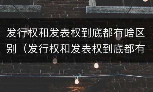 发行权和发表权到底都有啥区别（发行权和发表权到底都有啥区别呢）