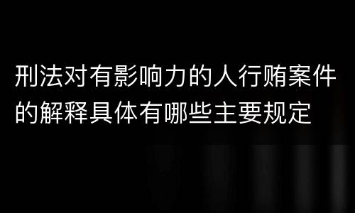 刑法对有影响力的人行贿案件的解释具体有哪些主要规定