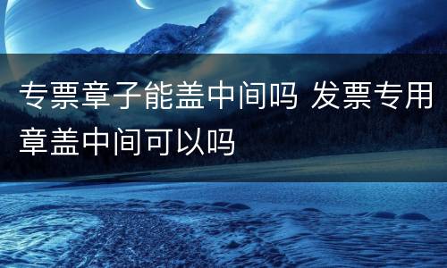 专票章子能盖中间吗 发票专用章盖中间可以吗