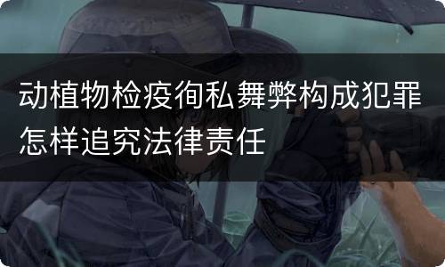 动植物检疫徇私舞弊构成犯罪怎样追究法律责任