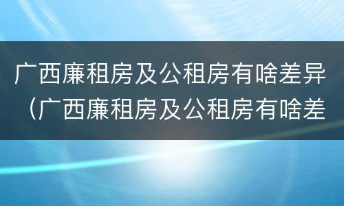 广西廉租房及公租房有啥差异（广西廉租房及公租房有啥差异吗）