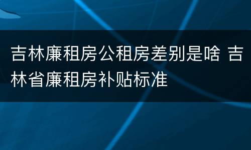 吉林廉租房公租房差别是啥 吉林省廉租房补贴标准