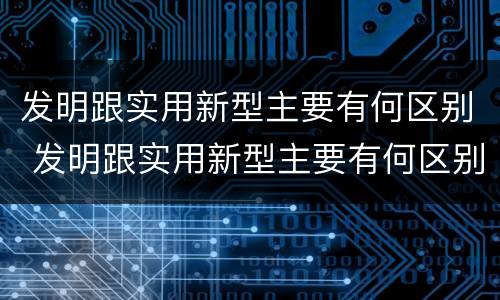 发明跟实用新型主要有何区别 发明跟实用新型主要有何区别和联系