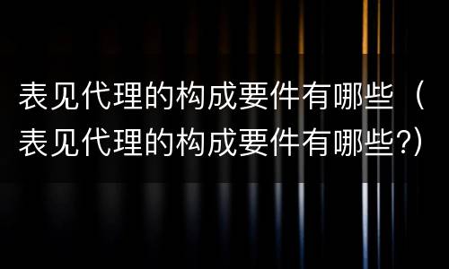 表见代理的构成要件有哪些（表见代理的构成要件有哪些?）